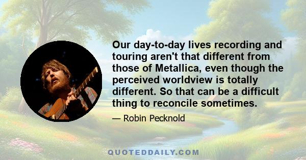 Our day-to-day lives recording and touring aren't that different from those of Metallica, even though the perceived worldview is totally different. So that can be a difficult thing to reconcile sometimes.