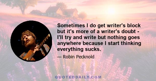 Sometimes I do get writer's block but it's more of a writer's doubt - I'll try and write but nothing goes anywhere because I start thinking everything sucks.