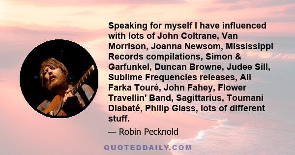 Speaking for myself I have influenced with lots of John Coltrane, Van Morrison, Joanna Newsom, Mississippi Records compilations, Simon & Garfunkel, Duncan Browne, Judee Sill, Sublime Frequencies releases, Ali Farka