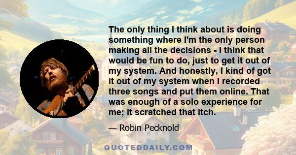 The only thing I think about is doing something where I'm the only person making all the decisions - I think that would be fun to do, just to get it out of my system. And honestly, I kind of got it out of my system when 