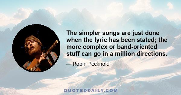 The simpler songs are just done when the lyric has been stated; the more complex or band-oriented stuff can go in a million directions.