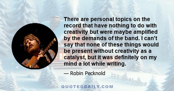 There are personal topics on the record that have nothing to do with creativity but were maybe amplified by the demands of the band. I can't say that none of these things would be present without creativity as a