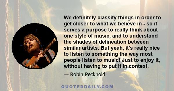 We definitely classify things in order to get closer to what we believe in - so it serves a purpose to really think about one style of music, and to understand the shades of delineation between similar artists. But