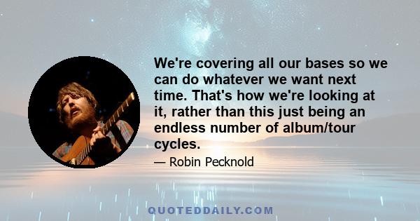 We're covering all our bases so we can do whatever we want next time. That's how we're looking at it, rather than this just being an endless number of album/tour cycles.