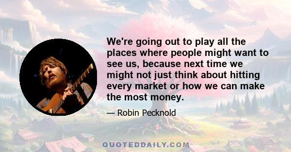 We're going out to play all the places where people might want to see us, because next time we might not just think about hitting every market or how we can make the most money.