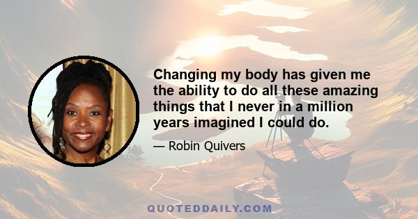 Changing my body has given me the ability to do all these amazing things that I never in a million years imagined I could do.