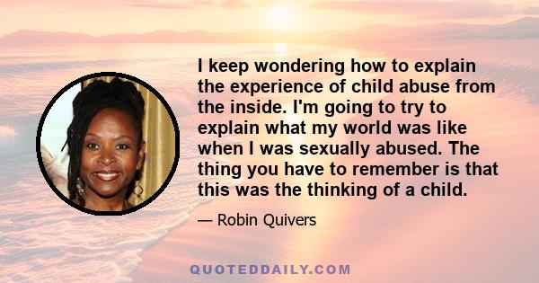 I keep wondering how to explain the experience of child abuse from the inside. I'm going to try to explain what my world was like when I was sexually abused. The thing you have to remember is that this was the thinking