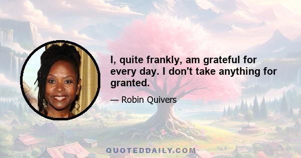 I, quite frankly, am grateful for every day. I don't take anything for granted.