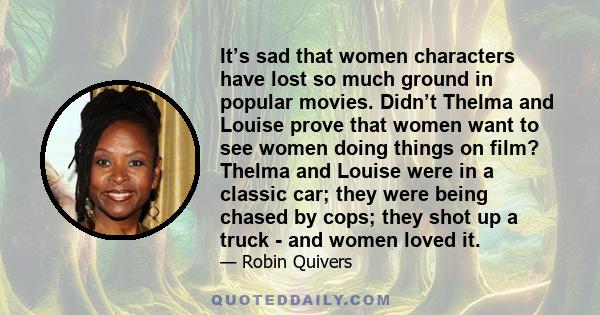 It’s sad that women characters have lost so much ground in popular movies. Didn’t Thelma and Louise prove that women want to see women doing things on film? Thelma and Louise were in a classic car; they were being