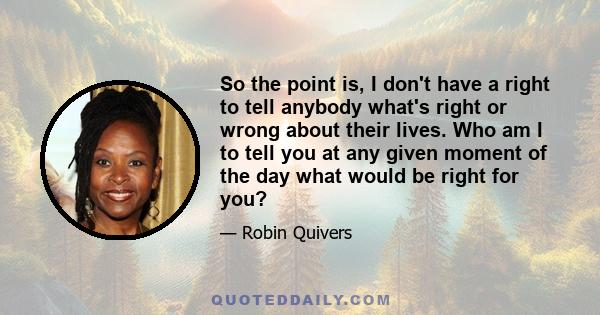 So the point is, I don't have a right to tell anybody what's right or wrong about their lives. Who am I to tell you at any given moment of the day what would be right for you?