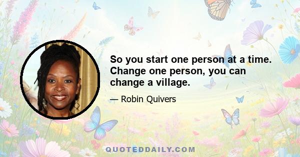 So you start one person at a time. Change one person, you can change a village.