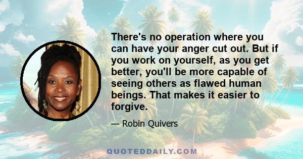 There's no operation where you can have your anger cut out. But if you work on yourself, as you get better, you'll be more capable of seeing others as flawed human beings. That makes it easier to forgive.