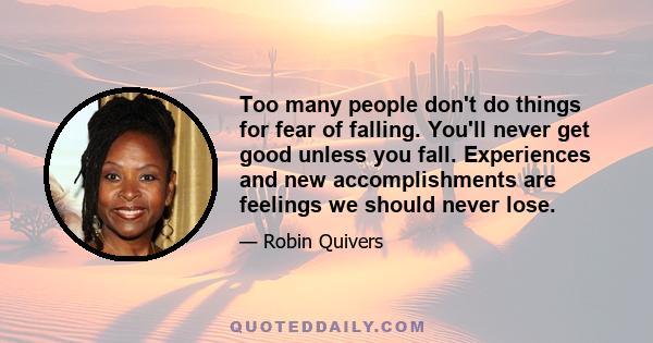 Too many people don't do things for fear of falling. You'll never get good unless you fall. Experiences and new accomplishments are feelings we should never lose.