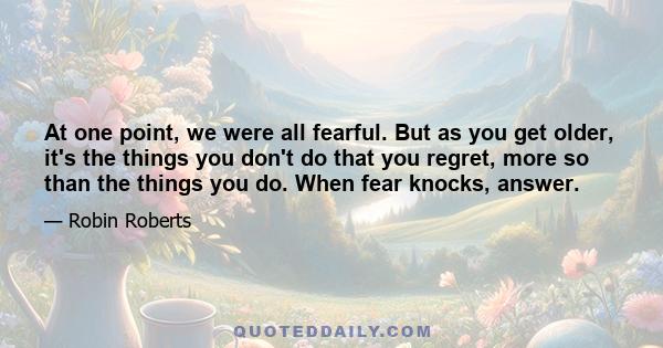 At one point, we were all fearful. But as you get older, it's the things you don't do that you regret, more so than the things you do. When fear knocks, answer.