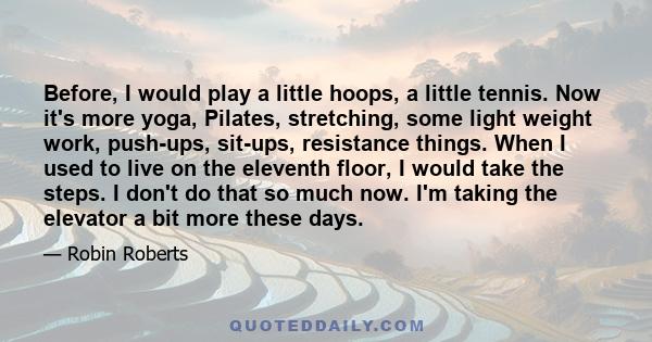 Before, I would play a little hoops, a little tennis. Now it's more yoga, Pilates, stretching, some light weight work, push-ups, sit-ups, resistance things. When I used to live on the eleventh floor, I would take the