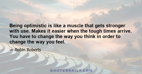 Being optimistic is like a muscle that gets stronger with use. Makes it easier when the tough times arrive. You have to change the way you think in order to change the way you feel.