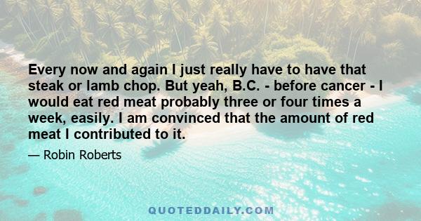 Every now and again I just really have to have that steak or lamb chop. But yeah, B.C. - before cancer - I would eat red meat probably three or four times a week, easily. I am convinced that the amount of red meat I