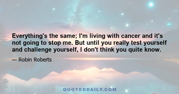 Everything's the same; I'm living with cancer and it's not going to stop me. But until you really test yourself and challenge yourself, I don't think you quite know.