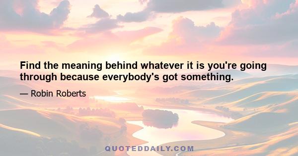 Find the meaning behind whatever it is you're going through because everybody's got something.