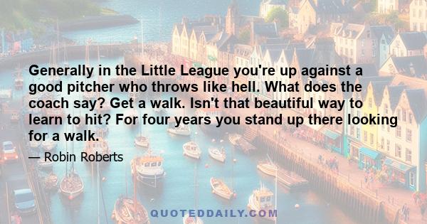 Generally in the Little League you're up against a good pitcher who throws like hell. What does the coach say? Get a walk. Isn't that beautiful way to learn to hit? For four years you stand up there looking for a walk.