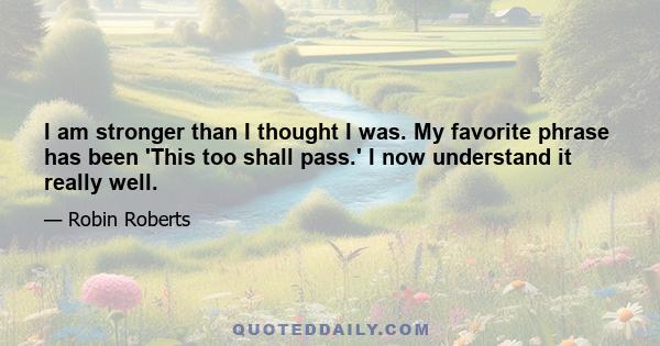 I am stronger than I thought I was. My favorite phrase has been 'This too shall pass.' I now understand it really well.