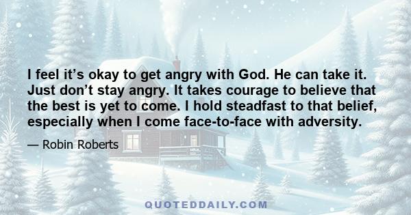 I feel it’s okay to get angry with God. He can take it. Just don’t stay angry. It takes courage to believe that the best is yet to come. I hold steadfast to that belief, especially when I come face-to-face with