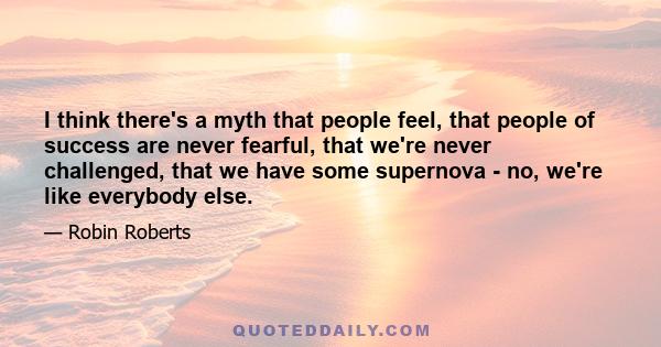 I think there's a myth that people feel, that people of success are never fearful, that we're never challenged, that we have some supernova - no, we're like everybody else.