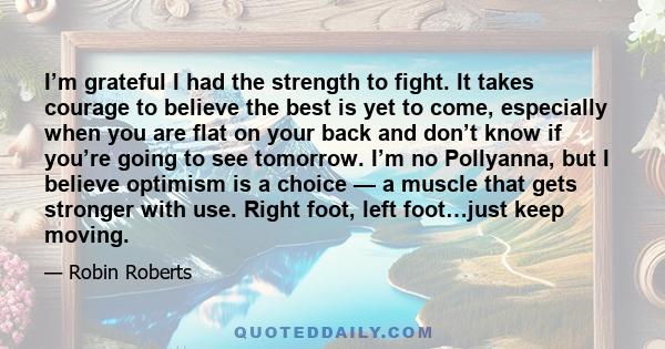 I’m grateful I had the strength to fight. It takes courage to believe the best is yet to come, especially when you are flat on your back and don’t know if you’re going to see tomorrow. I’m no Pollyanna, but I believe