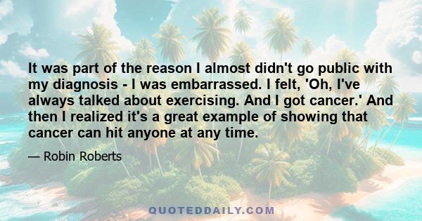 It was part of the reason I almost didn't go public with my diagnosis - I was embarrassed. I felt, 'Oh, I've always talked about exercising. And I got cancer.' And then I realized it's a great example of showing that