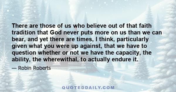 There are those of us who believe out of that faith tradition that God never puts more on us than we can bear, and yet there are times, I think, particularly given what you were up against, that we have to question