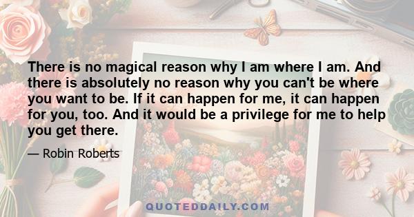 There is no magical reason why I am where I am. And there is absolutely no reason why you can't be where you want to be. If it can happen for me, it can happen for you, too. And it would be a privilege for me to help