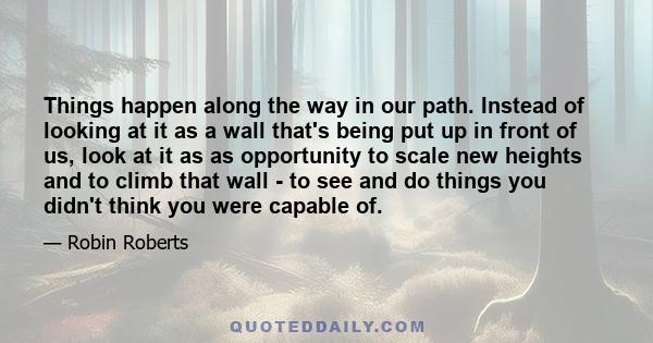 Things happen along the way in our path. Instead of looking at it as a wall that's being put up in front of us, look at it as as opportunity to scale new heights and to climb that wall - to see and do things you didn't