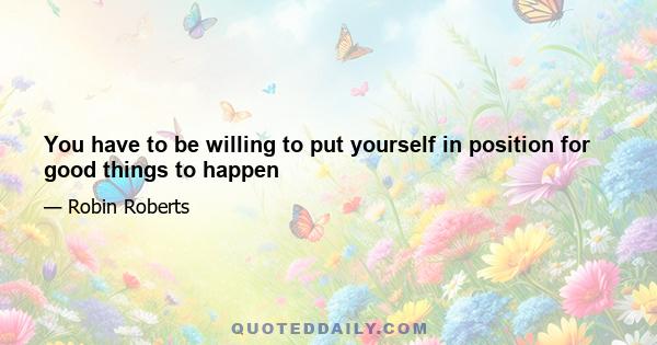 You have to be willing to put yourself in position for good things to happen