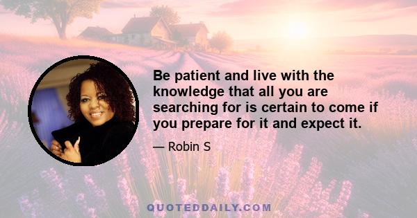 Be patient and live with the knowledge that all you are searching for is certain to come if you prepare for it and expect it.