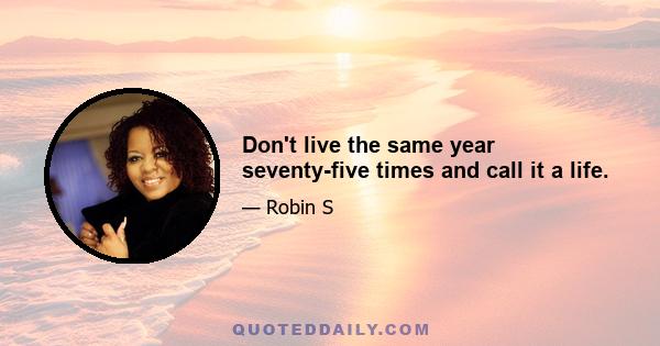 Don't live the same year seventy-five times and call it a life.