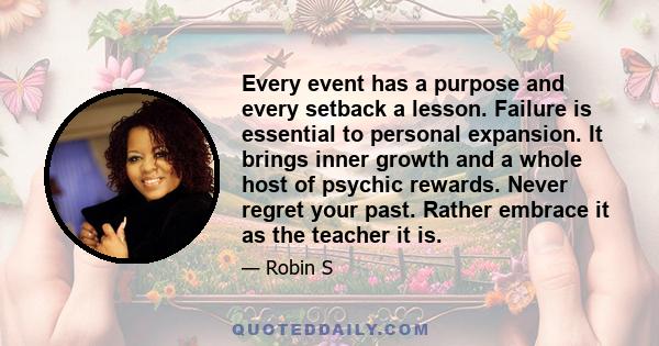 Every event has a purpose and every setback a lesson. Failure is essential to personal expansion. It brings inner growth and a whole host of psychic rewards. Never regret your past. Rather embrace it as the teacher it