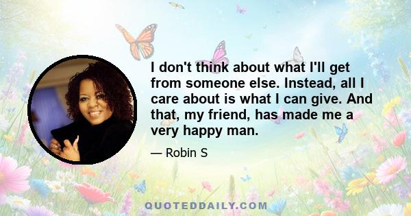 I don't think about what I'll get from someone else. Instead, all I care about is what I can give. And that, my friend, has made me a very happy man.