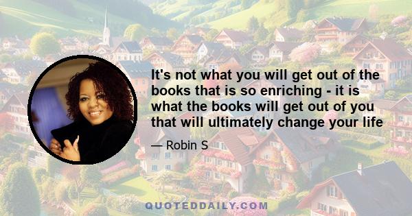 It's not what you will get out of the books that is so enriching - it is what the books will get out of you that will ultimately change your life