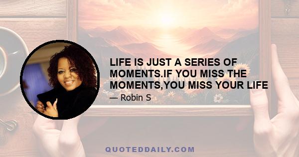 LIFE IS JUST A SERIES OF MOMENTS.IF YOU MISS THE MOMENTS,YOU MISS YOUR LIFE