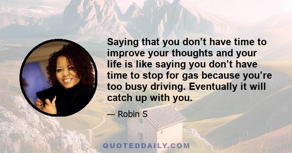 Saying that you don’t have time to improve your thoughts and your life is like saying you don’t have time to stop for gas because you’re too busy driving. Eventually it will catch up with you.