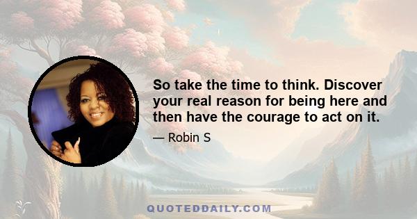 So take the time to think. Discover your real reason for being here and then have the courage to act on it.