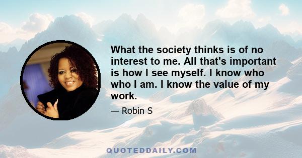 What the society thinks is of no interest to me. All that's important is how I see myself. I know who who I am. I know the value of my work.