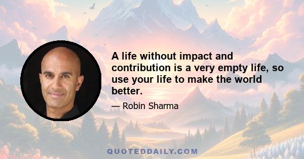 A life without impact and contribution is a very empty life, so use your life to make the world better.