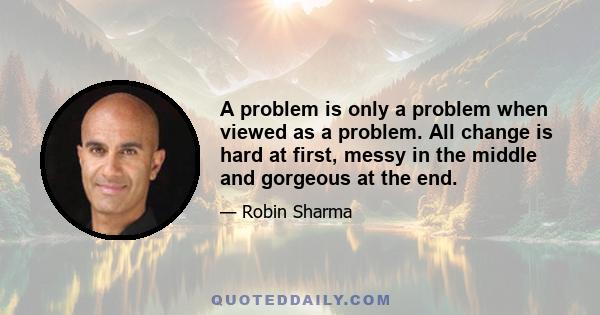 A problem is only a problem when viewed as a problem. All change is hard at first, messy in the middle and gorgeous at the end.