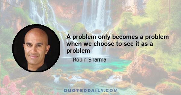 A problem only becomes a problem when we choose to see it as a problem