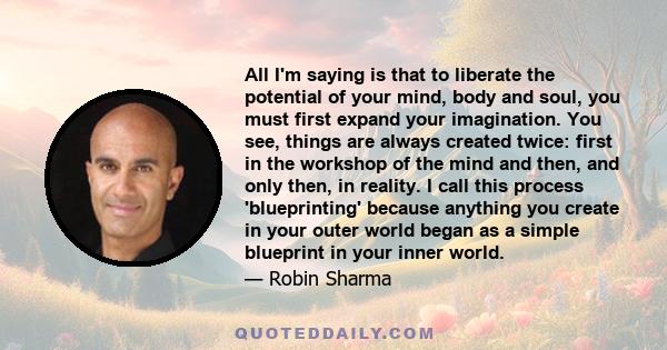 All I'm saying is that to liberate the potential of your mind, body and soul, you must first expand your imagination. You see, things are always created twice: first in the workshop of the mind and then, and only then,