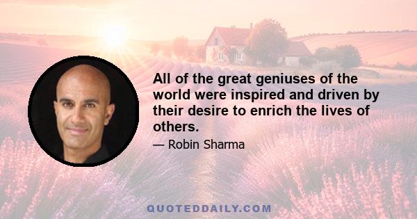 All of the great geniuses of the world were inspired and driven by their desire to enrich the lives of others.