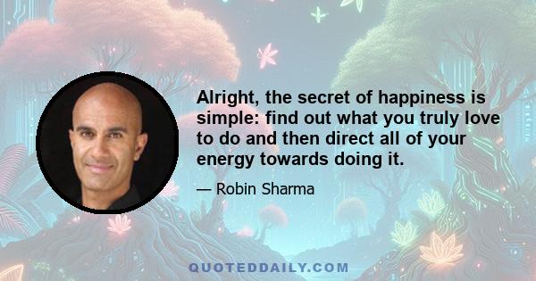 Alright, the secret of happiness is simple: find out what you truly love to do and then direct all of your energy towards doing it.