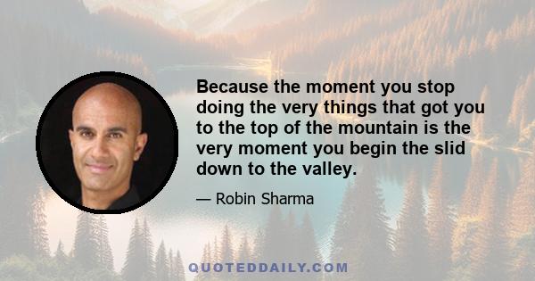 Because the moment you stop doing the very things that got you to the top of the mountain is the very moment you begin the slid down to the valley.