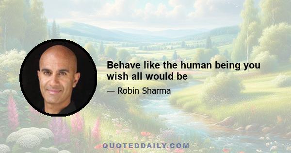 Behave like the human being you wish all would be